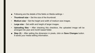 ■ Following are the details of the fields on Media settings −
• Thumbnail size − Set the size of the thumbnail.
• Medium size − Set the height and width of medium size images.
• Large size − Set width and height of larger images.
• Uploading files − After checking this checkbox, the uploaded image will be
arranged into year and month based folder.
■ Step (3) − After setting the dimension in pixels, click on Save Changes button.
It saves your media setting information.
 