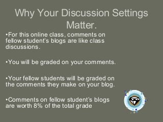 Why Your Discussion Settings
Matter.
•For this online class, comments on
fellow student’s blogs are like class
discussions.
•You will be graded on your comments.
•Your fellow students will be graded on
the comments they make on your blog.
•Comments on fellow student’s blogs
are worth 8% of the total grade
 