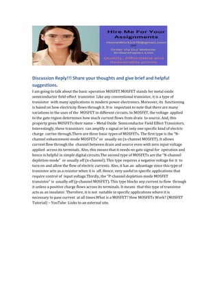 Discussion Reply!!! Share your thoughts and give brief and helpful
suggestions.
I am going to talk about the basic operation MOSFET.MOSFET stands for metal oxide
semiconductor field-effect transistor. Like any conventional transistor, it is a type of
transistor with many applications in modern power electronics. Moreover, its functioning
is based on how electricity flows through it. It is important to note that there are many
variations in the uses of the MOSFET in different circuits. In MOSFET, the voltage applied
to the gate region determines how much current flows from drain to source. And, this
property gives MOSFETs their name – Metal Oxide Semiconductor Field Effect Transistors.
Interestingly, these transistors can amplify a signal or let only one specific kind of electric
charge carrier through.There are three basic types of MOSFETs. The first type is the “N-
channel enhancement-mode MOSFETs” or usually on (n-channel MOSFET). It allows
current flow through the channel between drain and source even with zero input voltage
applied across its terminals. Also, this means that it needs no gate signal for operation and
hence is helpful in simple digital circuits.The second type of MOSFETs are the “N-channel
depletion-mode” or usually off (n-channel). This type requires a negative voltage for it to
turn on and allow the flow of electric currents. Also, it has an advantage since this type of
transistor acts as a resistor when it is off. Hence, very useful in specific applications that
require control of input voltage.Thirdly, the “P-channel depletion-mode MOSFET
transistor” is usually off (p-channel MOSFET). This type blocks any current to flow through
it unless a positive charge flows across its terminals. It means that this type of transistor
acts as an insulator. Therefore, it is not suitable in specific applications where it is
necessary to pass current at all times.What is a MOSFET? How MOSFETs Work? (MOSFET
Tutorial) – YouTube Links to an external site.
 