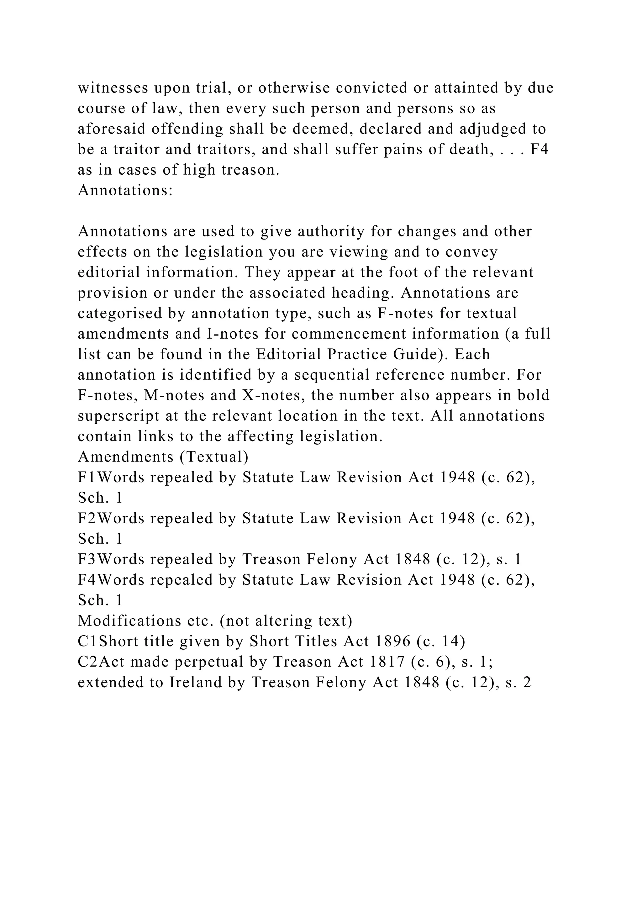 witnesses upon trial, or otherwise convicted or attainted by due
course of law, then every such person and persons so as
aforesaid offending shall be deemed, declared and adjudged to
be a traitor and traitors, and shall suffer pains of death, . . . F4
as in cases of high treason.
Annotations:
Annotations are used to give authority for changes and other
effects on the legislation you are viewing and to convey
editorial information. They appear at the foot of the relevant
provision or under the associated heading. Annotations are
categorised by annotation type, such as F-notes for textual
amendments and I-notes for commencement information (a full
list can be found in the Editorial Practice Guide). Each
annotation is identified by a sequential reference number. For
F-notes, M-notes and X-notes, the number also appears in bold
superscript at the relevant location in the text. All annotations
contain links to the affecting legislation.
Amendments (Textual)
F1Words repealed by Statute Law Revision Act 1948 (c. 62),
Sch. 1
F2Words repealed by Statute Law Revision Act 1948 (c. 62),
Sch. 1
F3Words repealed by Treason Felony Act 1848 (c. 12), s. 1
F4Words repealed by Statute Law Revision Act 1948 (c. 62),
Sch. 1
Modifications etc. (not altering text)
C1Short title given by Short Titles Act 1896 (c. 14)
C2Act made perpetual by Treason Act 1817 (c. 6), s. 1;
extended to Ireland by Treason Felony Act 1848 (c. 12), s. 2
 