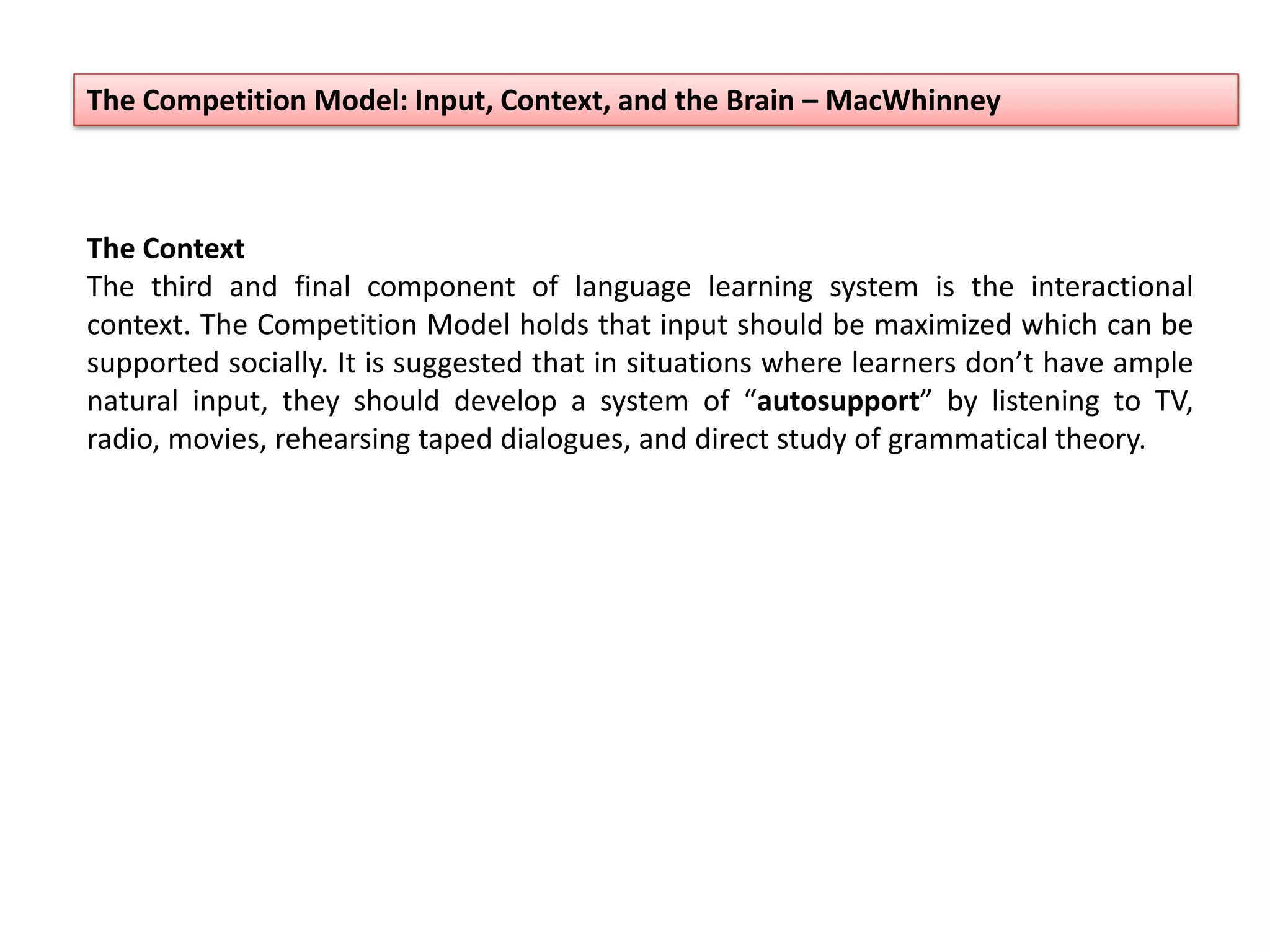 The Competition Model: Input, Context, and the Brain – MacWhinney
The Context
The third and final component of language learning system is the interactional
context. The Competition Model holds that input should be maximized which can be
supported socially. It is suggested that in situations where learners don’t have ample
natural input, they should develop a system of “autosupport” by listening to TV,
radio, movies, rehearsing taped dialogues, and direct study of grammatical theory.
 