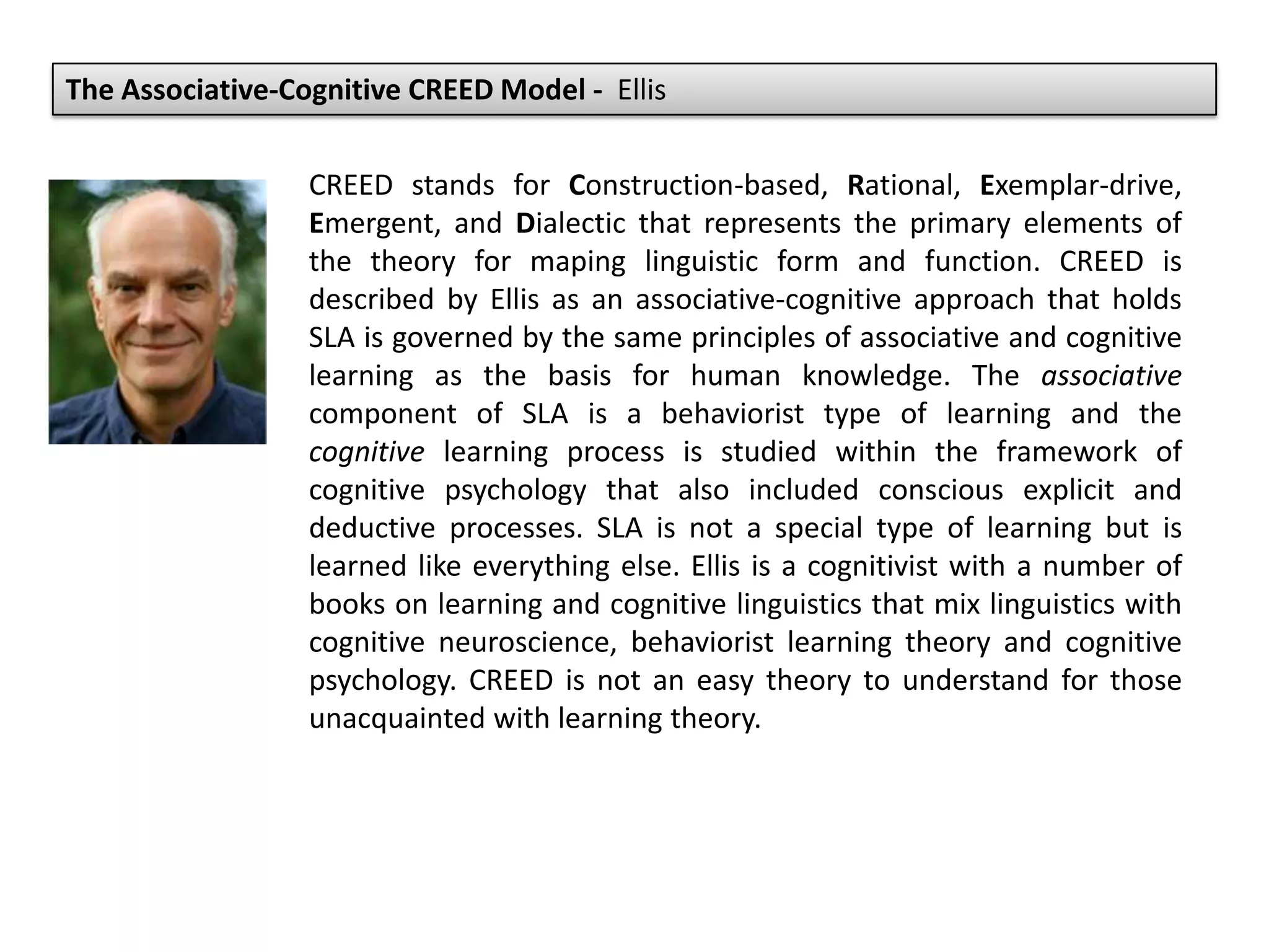 The Associative-Cognitive CREED Model - Ellis
CREED stands for Construction-based, Rational, Exemplar-drive,
Emergent, and Dialectic that represents the primary elements of
the theory for maping linguistic form and function. CREED is
described by Ellis as an associative-cognitive approach that holds
SLA is governed by the same principles of associative and cognitive
learning as the basis for human knowledge. The associative
component of SLA is a behaviorist type of learning and the
cognitive learning process is studied within the framework of
cognitive psychology that also included conscious explicit and
deductive processes. SLA is not a special type of learning but is
learned like everything else. Ellis is a cognitivist with a number of
books on learning and cognitive linguistics that mix linguistics with
cognitive neuroscience, behaviorist learning theory and cognitive
psychology. CREED is not an easy theory to understand for those
unacquainted with learning theory.
 