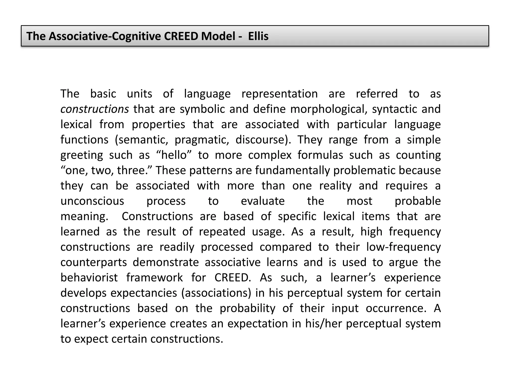 The basic units of language representation are referred to as
constructions that are symbolic and define morphological, syntactic and
lexical from properties that are associated with particular language
functions (semantic, pragmatic, discourse). They range from a simple
greeting such as “hello” to more complex formulas such as counting
“one, two, three.” These patterns are fundamentally problematic because
they can be associated with more than one reality and requires a
unconscious process to evaluate the most probable
meaning. Constructions are based of specific lexical items that are
learned as the result of repeated usage. As a result, high frequency
constructions are readily processed compared to their low-frequency
counterparts demonstrate associative learns and is used to argue the
behaviorist framework for CREED. As such, a learner’s experience
develops expectancies (associations) in his perceptual system for certain
constructions based on the probability of their input occurrence. A
learner’s experience creates an expectation in his/her perceptual system
to expect certain constructions.
The Associative-Cognitive CREED Model - Ellis
 