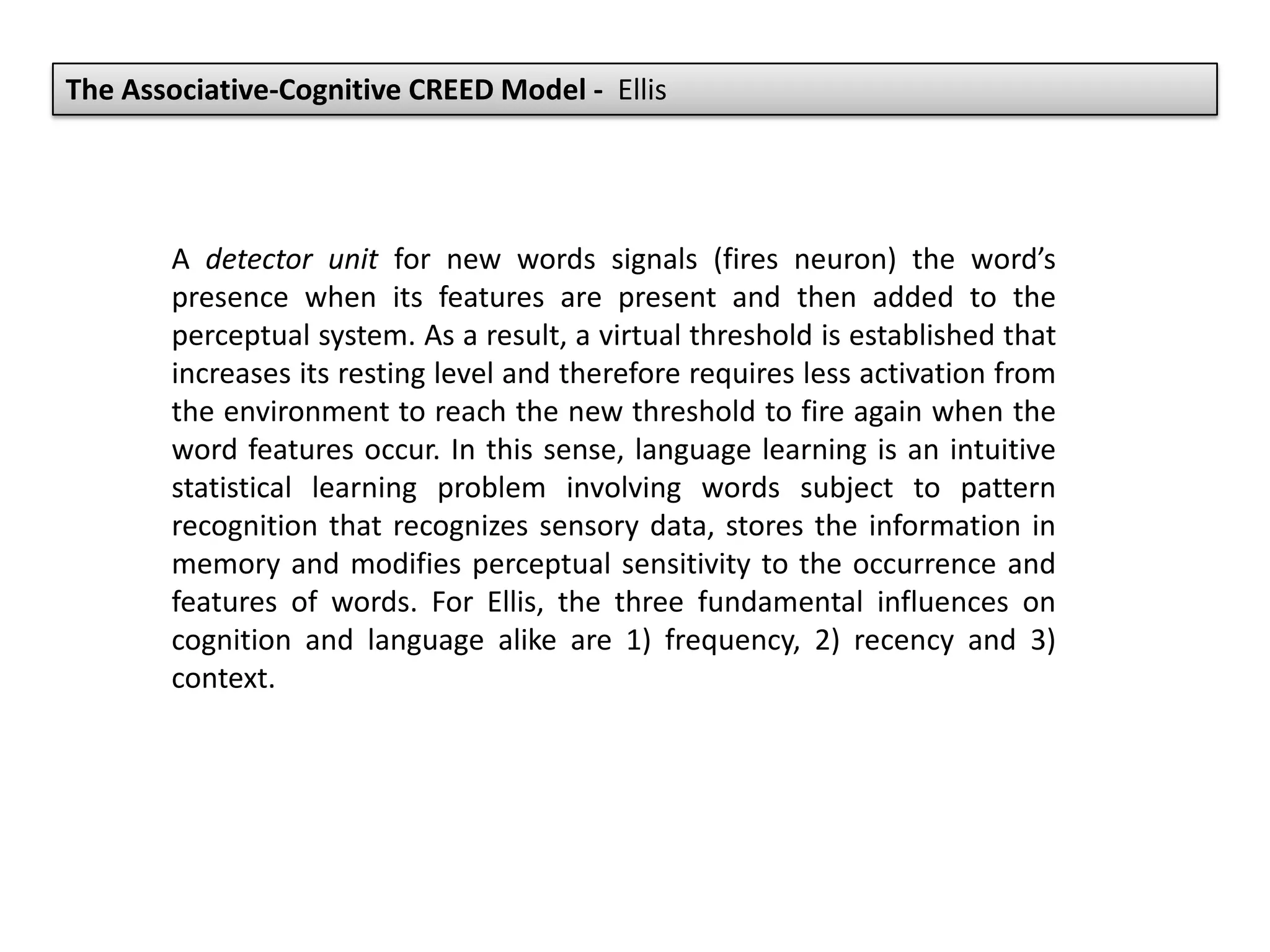 The Associative-Cognitive CREED Model - Ellis
A detector unit for new words signals (fires neuron) the word’s
presence when its features are present and then added to the
perceptual system. As a result, a virtual threshold is established that
increases its resting level and therefore requires less activation from
the environment to reach the new threshold to fire again when the
word features occur. In this sense, language learning is an intuitive
statistical learning problem involving words subject to pattern
recognition that recognizes sensory data, stores the information in
memory and modifies perceptual sensitivity to the occurrence and
features of words. For Ellis, the three fundamental influences on
cognition and language alike are 1) frequency, 2) recency and 3)
context.
 