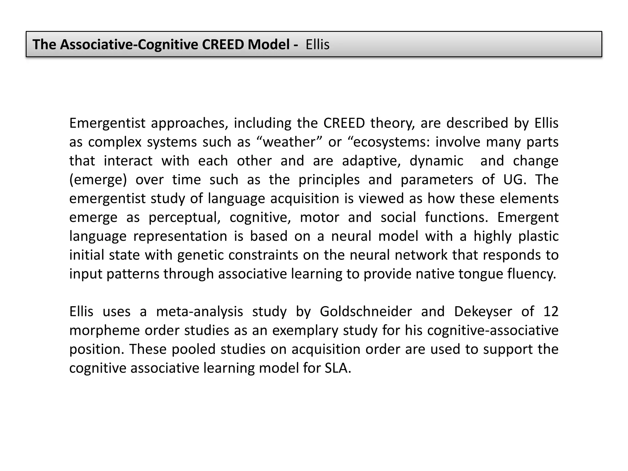 The Associative-Cognitive CREED Model - Ellis
Emergentist approaches, including the CREED theory, are described by Ellis
as complex systems such as “weather” or “ecosystems: involve many parts
that interact with each other and are adaptive, dynamic and change
(emerge) over time such as the principles and parameters of UG. The
emergentist study of language acquisition is viewed as how these elements
emerge as perceptual, cognitive, motor and social functions. Emergent
language representation is based on a neural model with a highly plastic
initial state with genetic constraints on the neural network that responds to
input patterns through associative learning to provide native tongue fluency.
Ellis uses a meta-analysis study by Goldschneider and Dekeyser of 12
morpheme order studies as an exemplary study for his cognitive-associative
position. These pooled studies on acquisition order are used to support the
cognitive associative learning model for SLA.
 