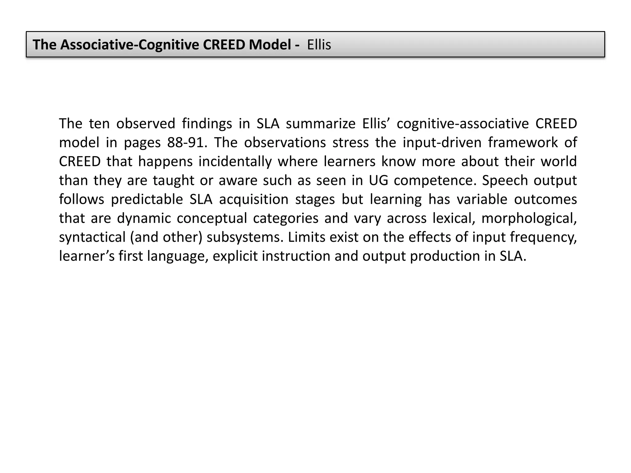 The Associative-Cognitive CREED Model - Ellis
The ten observed findings in SLA summarize Ellis’ cognitive-associative CREED
model in pages 88-91. The observations stress the input-driven framework of
CREED that happens incidentally where learners know more about their world
than they are taught or aware such as seen in UG competence. Speech output
follows predictable SLA acquisition stages but learning has variable outcomes
that are dynamic conceptual categories and vary across lexical, morphological,
syntactical (and other) subsystems. Limits exist on the effects of input frequency,
learner’s first language, explicit instruction and output production in SLA.
 