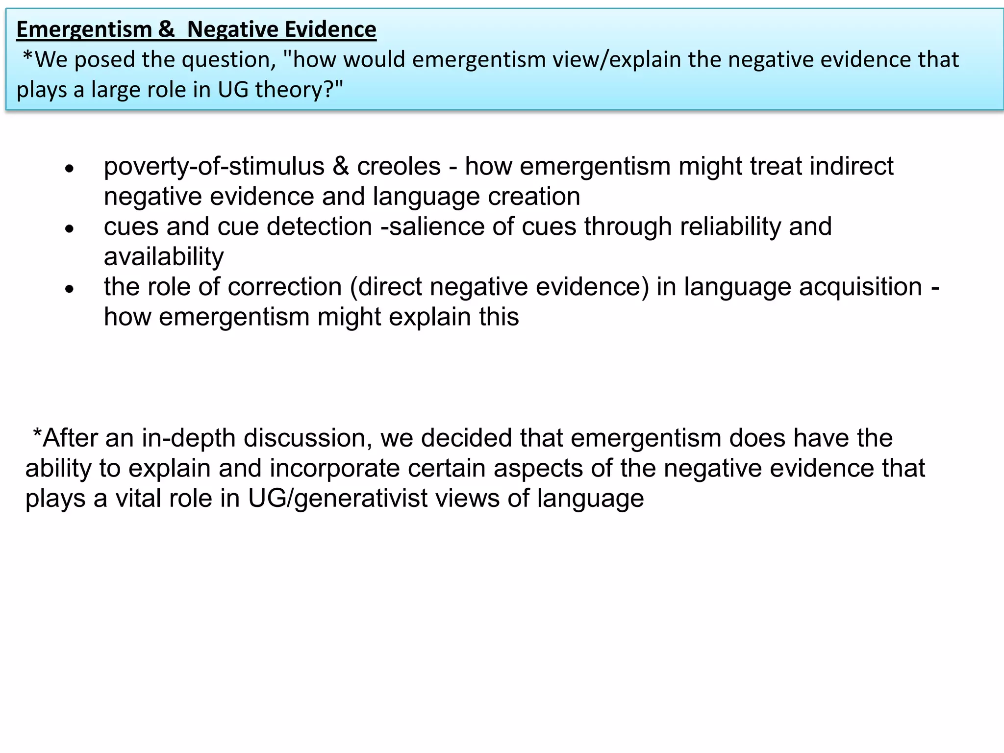 poverty-of-stimulus & creoles - how emergentism might treat indirect
negative evidence and language creation
cues and cue detection -salience of cues through reliability and
availability
the role of correction (direct negative evidence) in language acquisition -
how emergentism might explain this
*After an in-depth discussion, we decided that emergentism does have the
ability to explain and incorporate certain aspects of the negative evidence that
plays a vital role in UG/generativist views of language
Emergentism & Negative Evidence
*We posed the question, "how would emergentism view/explain the negative evidence that
plays a large role in UG theory?"
 