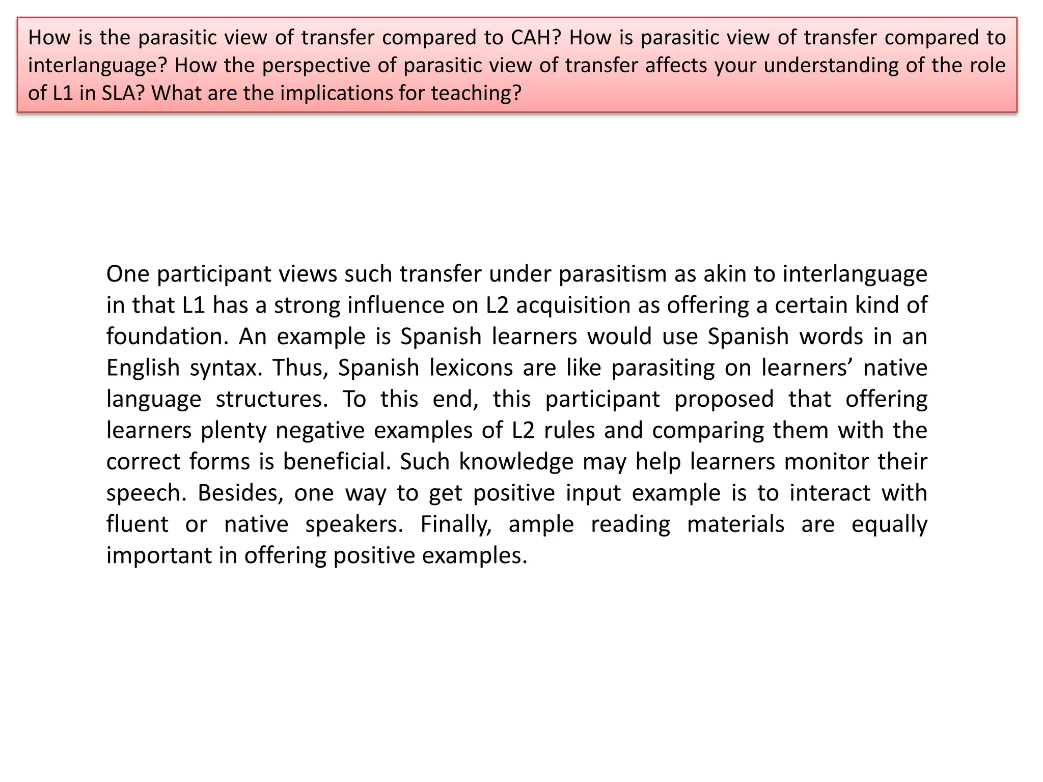 How is the parasitic view of transfer compared to CAH? How is parasitic view of transfer compared to
interlanguage? How the perspective of parasitic view of transfer affects your understanding of the role
of L1 in SLA? What are the implications for teaching?
One participant views such transfer under parasitism as akin to interlanguage
in that L1 has a strong influence on L2 acquisition as offering a certain kind of
foundation. An example is Spanish learners would use Spanish words in an
English syntax. Thus, Spanish lexicons are like parasiting on learners’ native
language structures. To this end, this participant proposed that offering
learners plenty negative examples of L2 rules and comparing them with the
correct forms is beneficial. Such knowledge may help learners monitor their
speech. Besides, one way to get positive input example is to interact with
fluent or native speakers. Finally, ample reading materials are equally
important in offering positive examples.
 