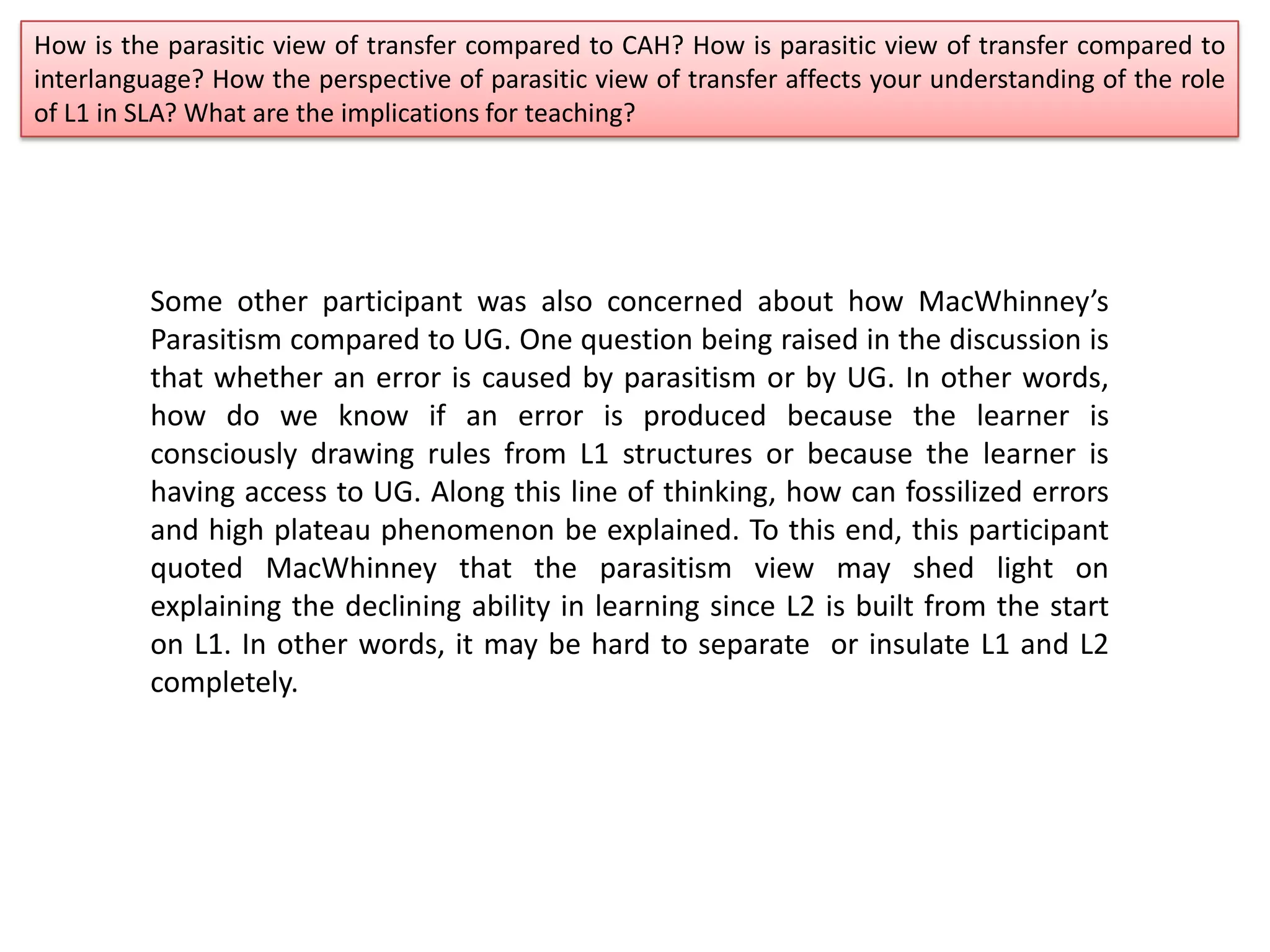 How is the parasitic view of transfer compared to CAH? How is parasitic view of transfer compared to
interlanguage? How the perspective of parasitic view of transfer affects your understanding of the role
of L1 in SLA? What are the implications for teaching?
Some other participant was also concerned about how MacWhinney’s
Parasitism compared to UG. One question being raised in the discussion is
that whether an error is caused by parasitism or by UG. In other words,
how do we know if an error is produced because the learner is
consciously drawing rules from L1 structures or because the learner is
having access to UG. Along this line of thinking, how can fossilized errors
and high plateau phenomenon be explained. To this end, this participant
quoted MacWhinney that the parasitism view may shed light on
explaining the declining ability in learning since L2 is built from the start
on L1. In other words, it may be hard to separate or insulate L1 and L2
completely.
 