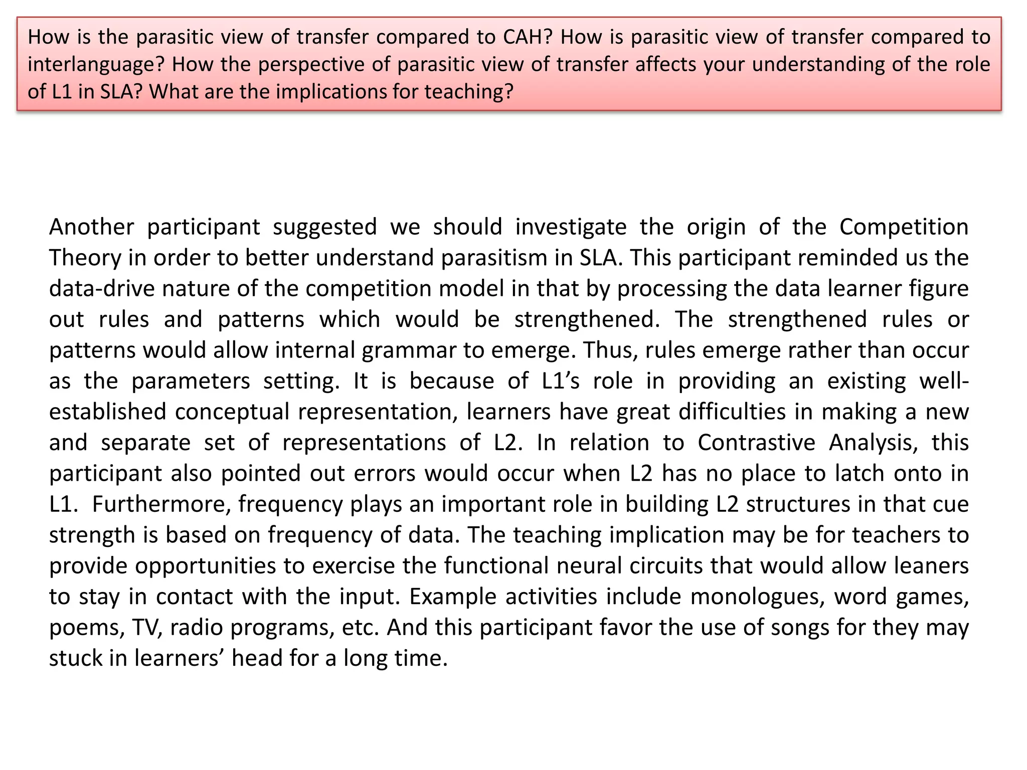 How is the parasitic view of transfer compared to CAH? How is parasitic view of transfer compared to
interlanguage? How the perspective of parasitic view of transfer affects your understanding of the role
of L1 in SLA? What are the implications for teaching?
Another participant suggested we should investigate the origin of the Competition
Theory in order to better understand parasitism in SLA. This participant reminded us the
data-drive nature of the competition model in that by processing the data learner figure
out rules and patterns which would be strengthened. The strengthened rules or
patterns would allow internal grammar to emerge. Thus, rules emerge rather than occur
as the parameters setting. It is because of L1’s role in providing an existing well-
established conceptual representation, learners have great difficulties in making a new
and separate set of representations of L2. In relation to Contrastive Analysis, this
participant also pointed out errors would occur when L2 has no place to latch onto in
L1. Furthermore, frequency plays an important role in building L2 structures in that cue
strength is based on frequency of data. The teaching implication may be for teachers to
provide opportunities to exercise the functional neural circuits that would allow leaners
to stay in contact with the input. Example activities include monologues, word games,
poems, TV, radio programs, etc. And this participant favor the use of songs for they may
stuck in learners’ head for a long time.
 