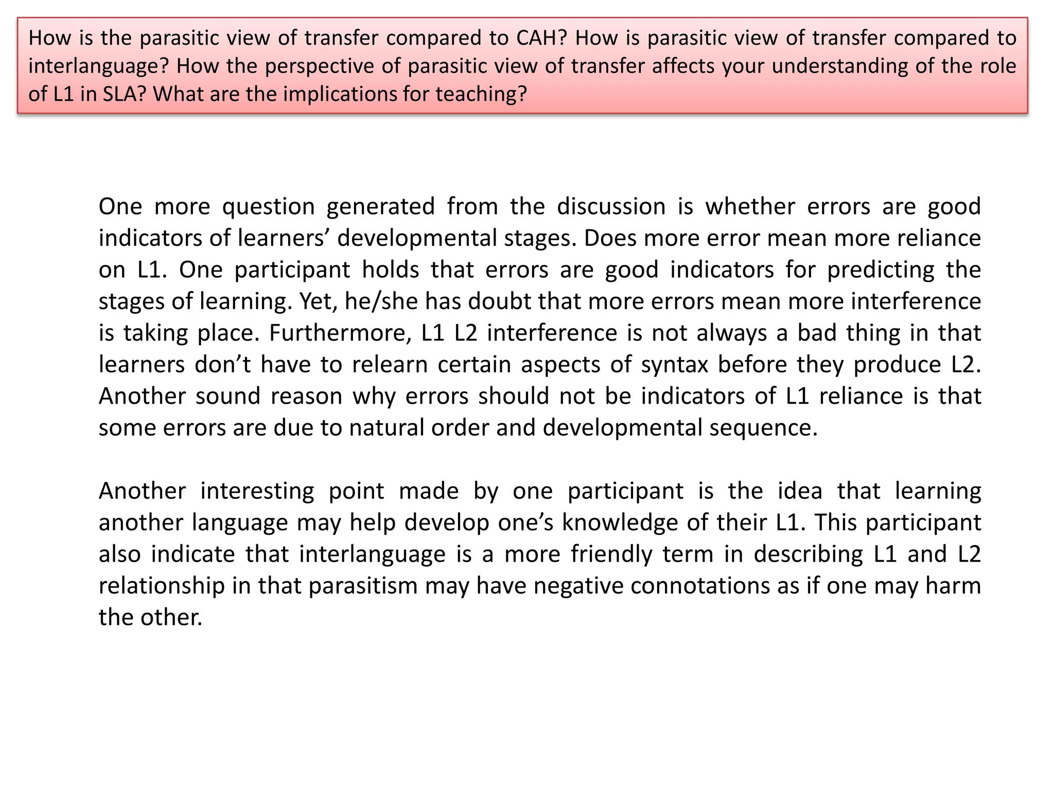 How is the parasitic view of transfer compared to CAH? How is parasitic view of transfer compared to
interlanguage? How the perspective of parasitic view of transfer affects your understanding of the role
of L1 in SLA? What are the implications for teaching?
One more question generated from the discussion is whether errors are good
indicators of learners’ developmental stages. Does more error mean more reliance
on L1. One participant holds that errors are good indicators for predicting the
stages of learning. Yet, he/she has doubt that more errors mean more interference
is taking place. Furthermore, L1 L2 interference is not always a bad thing in that
learners don’t have to relearn certain aspects of syntax before they produce L2.
Another sound reason why errors should not be indicators of L1 reliance is that
some errors are due to natural order and developmental sequence.
Another interesting point made by one participant is the idea that learning
another language may help develop one’s knowledge of their L1. This participant
also indicate that interlanguage is a more friendly term in describing L1 and L2
relationship in that parasitism may have negative connotations as if one may harm
the other.
 
