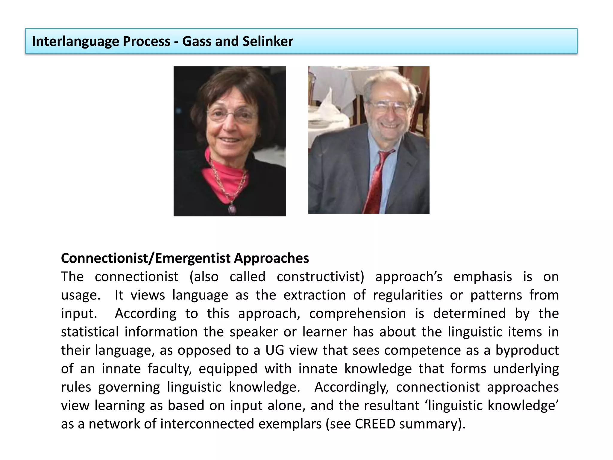 Interlanguage Process - Gass and Selinker
Connectionist/Emergentist Approaches
The connectionist (also called constructivist) approach’s emphasis is on
usage. It views language as the extraction of regularities or patterns from
input. According to this approach, comprehension is determined by the
statistical information the speaker or learner has about the linguistic items in
their language, as opposed to a UG view that sees competence as a byproduct
of an innate faculty, equipped with innate knowledge that forms underlying
rules governing linguistic knowledge. Accordingly, connectionist approaches
view learning as based on input alone, and the resultant ‘linguistic knowledge’
as a network of interconnected exemplars (see CREED summary).
 