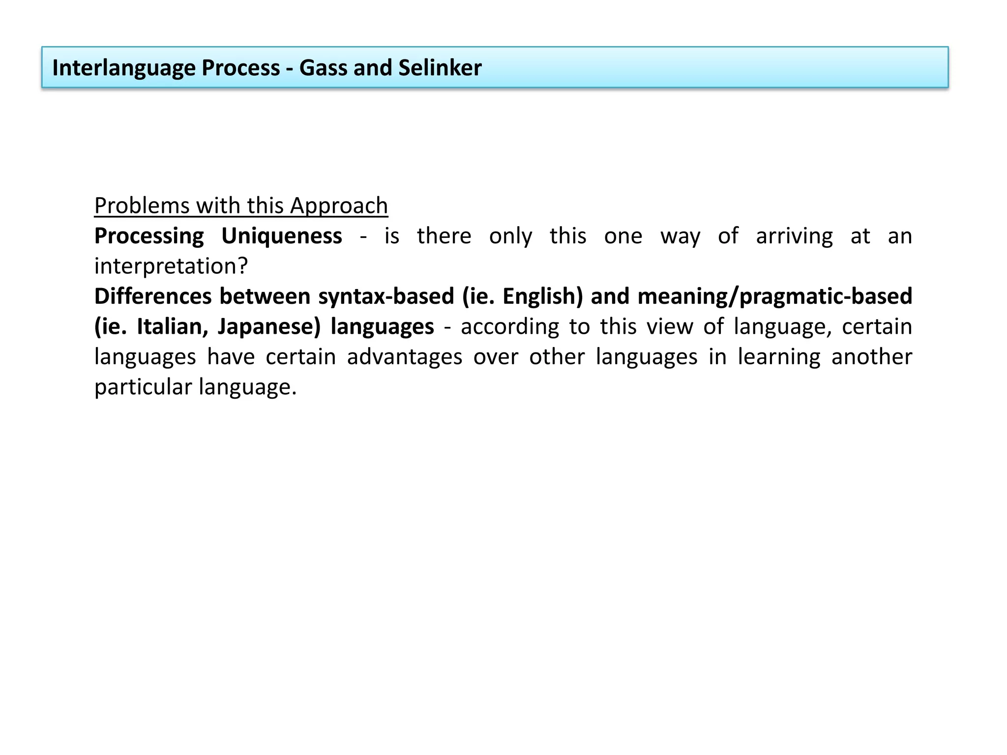 Interlanguage Process - Gass and Selinker
Problems with this Approach
Processing Uniqueness - is there only this one way of arriving at an
interpretation?
Differences between syntax-based (ie. English) and meaning/pragmatic-based
(ie. Italian, Japanese) languages - according to this view of language, certain
languages have certain advantages over other languages in learning another
particular language.
 