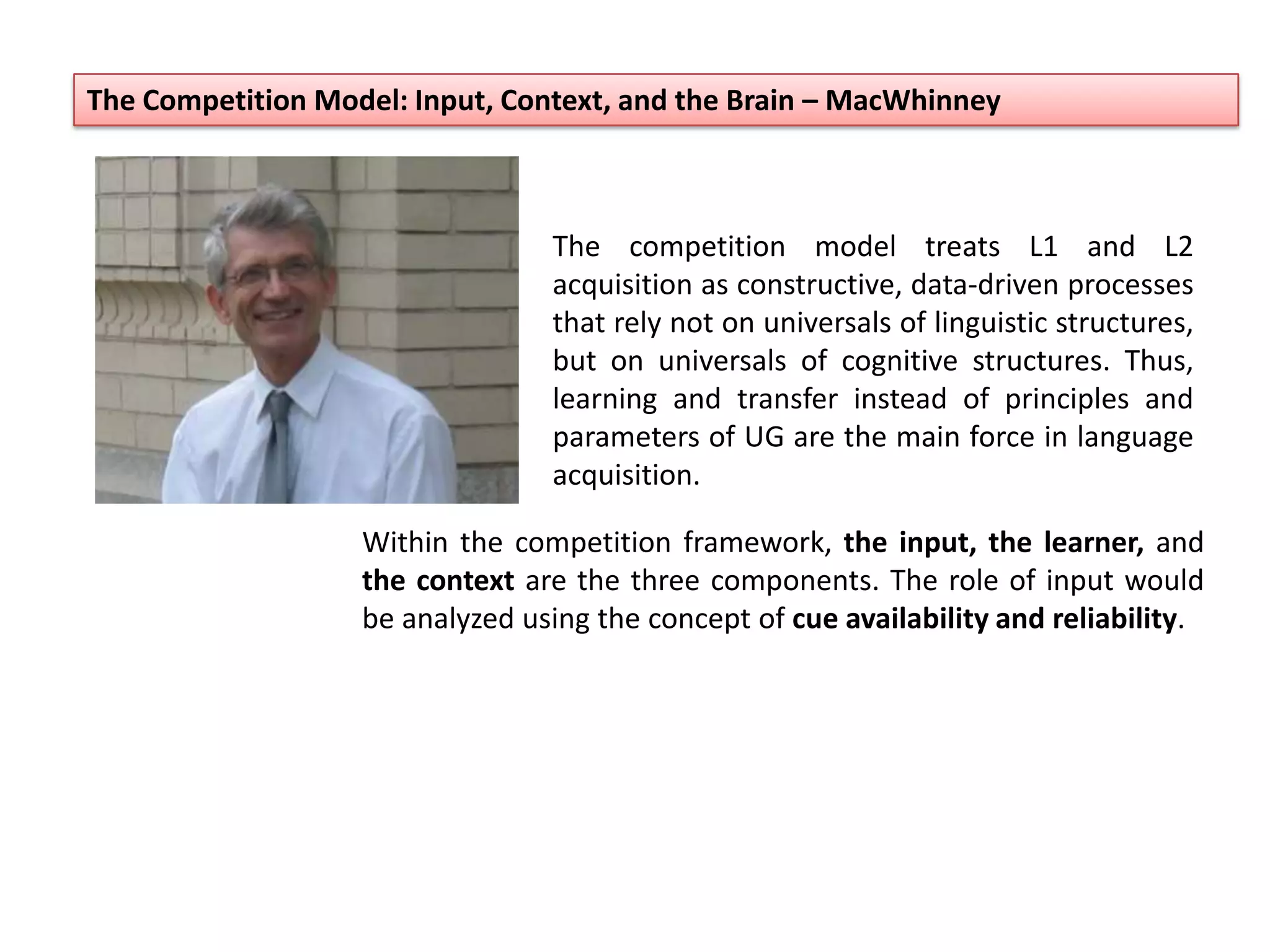 The Competition Model: Input, Context, and the Brain – MacWhinney
The competition model treats L1 and L2
acquisition as constructive, data-driven processes
that rely not on universals of linguistic structures,
but on universals of cognitive structures. Thus,
learning and transfer instead of principles and
parameters of UG are the main force in language
acquisition.
Within the competition framework, the input, the learner, and
the context are the three components. The role of input would
be analyzed using the concept of cue availability and reliability.
 