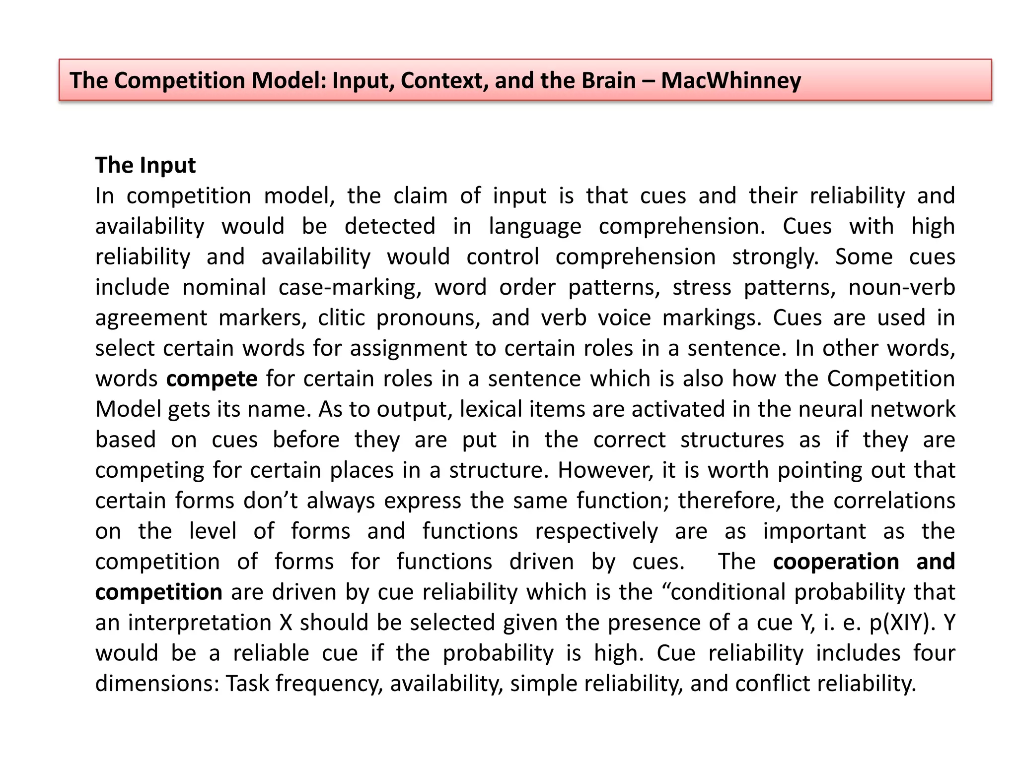 The Input
In competition model, the claim of input is that cues and their reliability and
availability would be detected in language comprehension. Cues with high
reliability and availability would control comprehension strongly. Some cues
include nominal case-marking, word order patterns, stress patterns, noun-verb
agreement markers, clitic pronouns, and verb voice markings. Cues are used in
select certain words for assignment to certain roles in a sentence. In other words,
words compete for certain roles in a sentence which is also how the Competition
Model gets its name. As to output, lexical items are activated in the neural network
based on cues before they are put in the correct structures as if they are
competing for certain places in a structure. However, it is worth pointing out that
certain forms don’t always express the same function; therefore, the correlations
on the level of forms and functions respectively are as important as the
competition of forms for functions driven by cues. The cooperation and
competition are driven by cue reliability which is the “conditional probability that
an interpretation X should be selected given the presence of a cue Y, i. e. p(XIY). Y
would be a reliable cue if the probability is high. Cue reliability includes four
dimensions: Task frequency, availability, simple reliability, and conflict reliability.
The Competition Model: Input, Context, and the Brain – MacWhinney
 