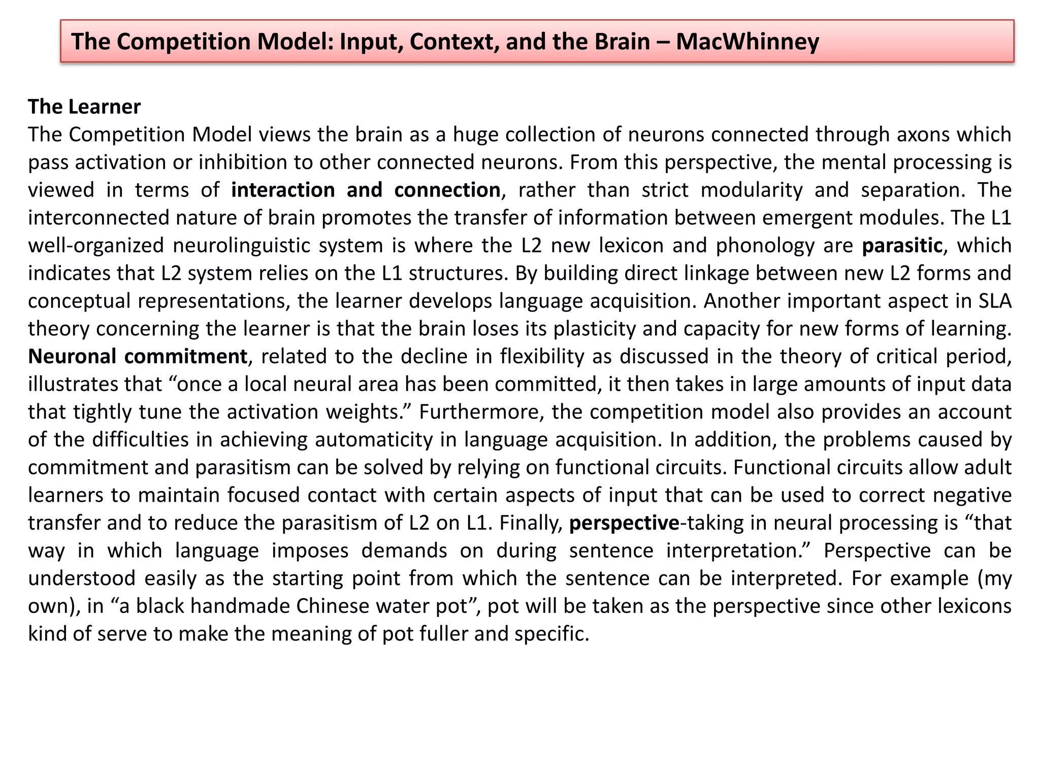 The Competition Model: Input, Context, and the Brain – MacWhinney
The Learner
The Competition Model views the brain as a huge collection of neurons connected through axons which
pass activation or inhibition to other connected neurons. From this perspective, the mental processing is
viewed in terms of interaction and connection, rather than strict modularity and separation. The
interconnected nature of brain promotes the transfer of information between emergent modules. The L1
well-organized neurolinguistic system is where the L2 new lexicon and phonology are parasitic, which
indicates that L2 system relies on the L1 structures. By building direct linkage between new L2 forms and
conceptual representations, the learner develops language acquisition. Another important aspect in SLA
theory concerning the learner is that the brain loses its plasticity and capacity for new forms of learning.
Neuronal commitment, related to the decline in flexibility as discussed in the theory of critical period,
illustrates that “once a local neural area has been committed, it then takes in large amounts of input data
that tightly tune the activation weights.” Furthermore, the competition model also provides an account
of the difficulties in achieving automaticity in language acquisition. In addition, the problems caused by
commitment and parasitism can be solved by relying on functional circuits. Functional circuits allow adult
learners to maintain focused contact with certain aspects of input that can be used to correct negative
transfer and to reduce the parasitism of L2 on L1. Finally, perspective-taking in neural processing is “that
way in which language imposes demands on during sentence interpretation.” Perspective can be
understood easily as the starting point from which the sentence can be interpreted. For example (my
own), in “a black handmade Chinese water pot”, pot will be taken as the perspective since other lexicons
kind of serve to make the meaning of pot fuller and specific.
 
