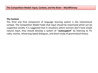 The Competition Model: Input, Context, and the Brain – MacWhinney
The Context
The third and final component of language learning system is the interactional
context. The Competition Model holds that input should be maximized which can be
supported socially. It is suggested that in situations where learners don’t have ample
natural input, they should develop a system of “autosupport” by listening to TV,
radio, movies, rehearsing taped dialogues, and direct study of grammatical theory.
 