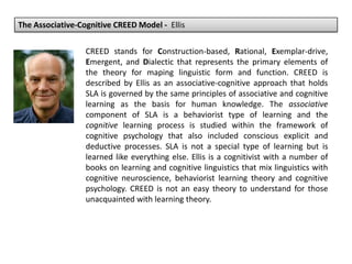 The Associative-Cognitive CREED Model - Ellis
CREED stands for Construction-based, Rational, Exemplar-drive,
Emergent, and Dialectic that represents the primary elements of
the theory for maping linguistic form and function. CREED is
described by Ellis as an associative-cognitive approach that holds
SLA is governed by the same principles of associative and cognitive
learning as the basis for human knowledge. The associative
component of SLA is a behaviorist type of learning and the
cognitive learning process is studied within the framework of
cognitive psychology that also included conscious explicit and
deductive processes. SLA is not a special type of learning but is
learned like everything else. Ellis is a cognitivist with a number of
books on learning and cognitive linguistics that mix linguistics with
cognitive neuroscience, behaviorist learning theory and cognitive
psychology. CREED is not an easy theory to understand for those
unacquainted with learning theory.
 