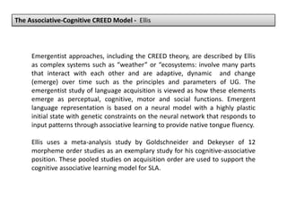 The Associative-Cognitive CREED Model - Ellis
Emergentist approaches, including the CREED theory, are described by Ellis
as complex systems such as “weather” or “ecosystems: involve many parts
that interact with each other and are adaptive, dynamic and change
(emerge) over time such as the principles and parameters of UG. The
emergentist study of language acquisition is viewed as how these elements
emerge as perceptual, cognitive, motor and social functions. Emergent
language representation is based on a neural model with a highly plastic
initial state with genetic constraints on the neural network that responds to
input patterns through associative learning to provide native tongue fluency.
Ellis uses a meta-analysis study by Goldschneider and Dekeyser of 12
morpheme order studies as an exemplary study for his cognitive-associative
position. These pooled studies on acquisition order are used to support the
cognitive associative learning model for SLA.
 