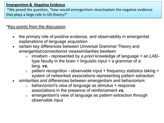 Emergentism & Negative Evidence
*We posed the question, "how would emergentism view/explain the negative evidence
that plays a large role in UG theory?"
*Key points from the discussion
the primary role of positive evidence, and observability in emergentist
explanations of language acquisition
certain key differences between Universal Grammar Theory and
emergentist/connectionist viewssimilarities bewteen
o innatism - represented by a priori knowledge of language + an LAD-
type faculty in the brain + linguistic input = a grammar of a
lang. vs.
o pattern recognition - observable input + frequency statistics taking =
system of networked associations representing pattern extraction
similarities and differences between emergentism and behaviorism:
o behaviorism's view of language as stimulus + response
associations in the presence of reinforcement vs.
o emergentism's view of language as pattern extraction through
observable input
 