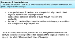 poverty-of-stimulus & creoles - how emergentism might treat indirect
negative evidence and language creation
cues and cue detection -salience of cues through reliability and
availability
the role of correction (direct negative evidence) in language acquisition -
how emergentism might explain this
*After an in-depth discussion, we decided that emergentism does have the
ability to explain and incorporate certain aspects of the negative evidence that
plays a vital role in UG/generativist views of language
Emergentism & Negative Evidence
*We posed the question, "how would emergentism view/explain the negative evidence that
plays a large role in UG theory?"
 