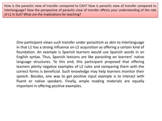 How is the parasitic view of transfer compared to CAH? How is parasitic view of transfer compared to
interlanguage? How the perspective of parasitic view of transfer affects your understanding of the role
of L1 in SLA? What are the implications for teaching?
One participant views such transfer under parasitism as akin to interlanguage
in that L1 has a strong influence on L2 acquisition as offering a certain kind of
foundation. An example is Spanish learners would use Spanish words in an
English syntax. Thus, Spanish lexicons are like parasiting on learners’ native
language structures. To this end, this participant proposed that offering
learners plenty negative examples of L2 rules and comparing them with the
correct forms is beneficial. Such knowledge may help learners monitor their
speech. Besides, one way to get positive input example is to interact with
fluent or native speakers. Finally, ample reading materials are equally
important in offering positive examples.
 