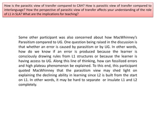 How is the parasitic view of transfer compared to CAH? How is parasitic view of transfer compared to
interlanguage? How the perspective of parasitic view of transfer affects your understanding of the role
of L1 in SLA? What are the implications for teaching?
Some other participant was also concerned about how MacWhinney’s
Parasitism compared to UG. One question being raised in the discussion is
that whether an error is caused by parasitism or by UG. In other words,
how do we know if an error is produced because the learner is
consciously drawing rules from L1 structures or because the learner is
having access to UG. Along this line of thinking, how can fossilized errors
and high plateau phenomenon be explained. To this end, this participant
quoted MacWhinney that the parasitism view may shed light on
explaining the declining ability in learning since L2 is built from the start
on L1. In other words, it may be hard to separate or insulate L1 and L2
completely.
 