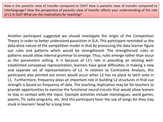 How is the parasitic view of transfer compared to CAH? How is parasitic view of transfer compared to
interlanguage? How the perspective of parasitic view of transfer affects your understanding of the role
of L1 in SLA? What are the implications for teaching?
Another participant suggested we should investigate the origin of the Competition
Theory in order to better understand parasitism in SLA. This participant reminded us the
data-drive nature of the competition model in that by processing the data learner figure
out rules and patterns which would be strengthened. The strengthened rules or
patterns would allow internal grammar to emerge. Thus, rules emerge rather than occur
as the parameters setting. It is because of L1’s role in providing an existing well-
established conceptual representation, learners have great difficulties in making a new
and separate set of representations of L2. In relation to Contrastive Analysis, this
participant also pointed out errors would occur when L2 has no place to latch onto in
L1. Furthermore, frequency plays an important role in building L2 structures in that cue
strength is based on frequency of data. The teaching implication may be for teachers to
provide opportunities to exercise the functional neural circuits that would allow leaners
to stay in contact with the input. Example activities include monologues, word games,
poems, TV, radio programs, etc. And this participant favor the use of songs for they may
stuck in learners’ head for a long time.
 