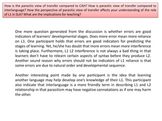 How is the parasitic view of transfer compared to CAH? How is parasitic view of transfer compared to
interlanguage? How the perspective of parasitic view of transfer affects your understanding of the role
of L1 in SLA? What are the implications for teaching?
One more question generated from the discussion is whether errors are good
indicators of learners’ developmental stages. Does more error mean more reliance
on L1. One participant holds that errors are good indicators for predicting the
stages of learning. Yet, he/she has doubt that more errors mean more interference
is taking place. Furthermore, L1 L2 interference is not always a bad thing in that
learners don’t have to relearn certain aspects of syntax before they produce L2.
Another sound reason why errors should not be indicators of L1 reliance is that
some errors are due to natural order and developmental sequence.
Another interesting point made by one participant is the idea that learning
another language may help develop one’s knowledge of their L1. This participant
also indicate that interlanguage is a more friendly term in describing L1 and L2
relationship in that parasitism may have negative connotations as if one may harm
the other.
 