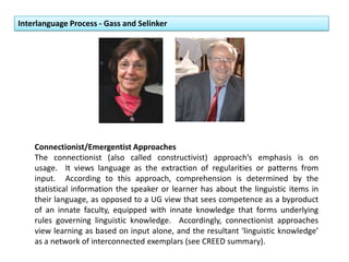 Interlanguage Process - Gass and Selinker
Connectionist/Emergentist Approaches
The connectionist (also called constructivist) approach’s emphasis is on
usage. It views language as the extraction of regularities or patterns from
input. According to this approach, comprehension is determined by the
statistical information the speaker or learner has about the linguistic items in
their language, as opposed to a UG view that sees competence as a byproduct
of an innate faculty, equipped with innate knowledge that forms underlying
rules governing linguistic knowledge. Accordingly, connectionist approaches
view learning as based on input alone, and the resultant ‘linguistic knowledge’
as a network of interconnected exemplars (see CREED summary).
 