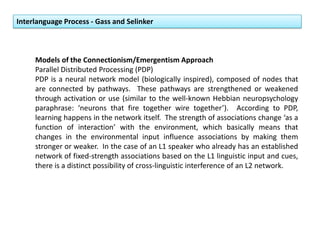 Interlanguage Process - Gass and Selinker
Models of the Connectionism/Emergentism Approach
Parallel Distributed Processing (PDP)
PDP is a neural network model (biologically inspired), composed of nodes that
are connected by pathways. These pathways are strengthened or weakened
through activation or use (similar to the well-known Hebbian neuropsychology
paraphrase: ‘neurons that fire together wire together’). According to PDP,
learning happens in the network itself. The strength of associations change ‘as a
function of interaction’ with the environment, which basically means that
changes in the environmental input influence associations by making them
stronger or weaker. In the case of an L1 speaker who already has an established
network of fixed-strength associations based on the L1 linguistic input and cues,
there is a distinct possibility of cross-linguistic interference of an L2 network.
 