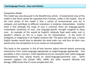Competition Model
This model was also discussed in the MacWhinney article. A fundamental view of this
model is that forms cannot be separated from function, unlike in UG models. One of
the main tenets of this model is that a variety of environmental cues are in
compete, and contribute to different resolutions in sentence interpretation. Another
tenet is that although the range of cues is universal, there are language-specific
instantiation (evidence) of cues, and language-specific strength assigned to these
cues. An example of this would be English’s relatively fixed word order, and L1
speaker’s reliance on this as a major cue for interpretation. In the event of
ambiguity, or irregularity in an English sentence like ‘The grass eats the cow,’ a native
English speaker would have to abandon the word order cue, and thus all other cues
would come into competition to try to resolve an interpretation.
This leads to the question in SLA of how learners adjust internal speech processing
mechanisms from native-language-appropriate to target-language-appropriate. One
possibility is that a learner’s initial hypothesis(-es) are consistent with native-language
interpretations, thus relying heavily on native-language-prominent cues. Some
research supports this (Sasaki 1991, 1994), but other research (Rounds and
Kanagy, 1998) shows that it’s more complex than this.
Interlanguage Process - Gass and Selinker
 