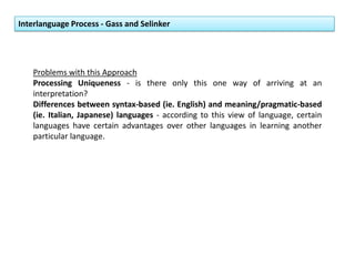 Interlanguage Process - Gass and Selinker
Problems with this Approach
Processing Uniqueness - is there only this one way of arriving at an
interpretation?
Differences between syntax-based (ie. English) and meaning/pragmatic-based
(ie. Italian, Japanese) languages - according to this view of language, certain
languages have certain advantages over other languages in learning another
particular language.
 
