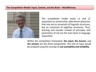 The Competition Model: Input, Context, and the Brain – MacWhinney
The competition model treats L1 and L2
acquisition as constructive, data-driven processes
that rely not on universals of linguistic structures,
but on universals of cognitive structures. Thus,
learning and transfer instead of principles and
parameters of UG are the main force in language
acquisition.
Within the competition framework, the input, the learner, and
the context are the three components. The role of input would
be analyzed using the concept of cue availability and reliability.
 