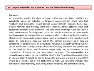 The Input
In competition model, the claim of input is that cues and their reliability and
availability would be detected in language comprehension. Cues with high
reliability and availability would control comprehension strongly. Some cues
include nominal case-marking, word order patterns, stress patterns, noun-verb
agreement markers, clitic pronouns, and verb voice markings. Cues are used in
select certain words for assignment to certain roles in a sentence. In other words,
words compete for certain roles in a sentence which is also how the Competition
Model gets its name. As to output, lexical items are activated in the neural network
based on cues before they are put in the correct structures as if they are
competing for certain places in a structure. However, it is worth pointing out that
certain forms don’t always express the same function; therefore, the correlations
on the level of forms and functions respectively are as important as the
competition of forms for functions driven by cues. The cooperation and
competition are driven by cue reliability which is the “conditional probability that
an interpretation X should be selected given the presence of a cue Y, i. e. p(XIY). Y
would be a reliable cue if the probability is high. Cue reliability includes four
dimensions: Task frequency, availability, simple reliability, and conflict reliability.
The Competition Model: Input, Context, and the Brain – MacWhinney
 