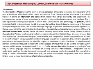 The Competition Model: Input, Context, and the Brain – MacWhinney
The Learner
The Competition Model views the brain as a huge collection of neurons connected through axons which
pass activation or inhibition to other connected neurons. From this perspective, the mental processing is
viewed in terms of interaction and connection, rather than strict modularity and separation. The
interconnected nature of brain promotes the transfer of information between emergent modules. The L1
well-organized neurolinguistic system is where the L2 new lexicon and phonology are parasitic, which
indicates that L2 system relies on the L1 structures. By building direct linkage between new L2 forms and
conceptual representations, the learner develops language acquisition. Another important aspect in SLA
theory concerning the learner is that the brain loses its plasticity and capacity for new forms of learning.
Neuronal commitment, related to the decline in flexibility as discussed in the theory of critical period,
illustrates that “once a local neural area has been committed, it then takes in large amounts of input data
that tightly tune the activation weights.” Furthermore, the competition model also provides an account
of the difficulties in achieving automaticity in language acquisition. In addition, the problems caused by
commitment and parasitism can be solved by relying on functional circuits. Functional circuits allow adult
learners to maintain focused contact with certain aspects of input that can be used to correct negative
transfer and to reduce the parasitism of L2 on L1. Finally, perspective-taking in neural processing is “that
way in which language imposes demands on during sentence interpretation.” Perspective can be
understood easily as the starting point from which the sentence can be interpreted. For example (my
own), in “a black handmade Chinese water pot”, pot will be taken as the perspective since other lexicons
kind of serve to make the meaning of pot fuller and specific.
 
