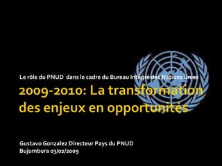 2009-2010: La transformation des enjeux en opportunités Le rôle du PNUD  dans le cadre du Bureau Intégré des Nations Unies Gustavo Gonzalez Directeur Pays du PNUD Bujumbura 03/02/2009 