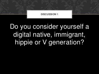 DISCUSSION 1 
Do you consider yourself a 
digital native, immigrant, 
hippie or V generation? 
 