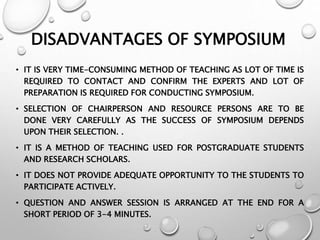 DISADVANTAGES OF SYMPOSIUM
• IT IS VERY TIME-CONSUMING METHOD OF TEACHING AS LOT OF TIME IS
REQUIRED TO CONTACT AND CONFIRM THE EXPERTS AND LOT OF
PREPARATION IS REQUIRED FOR CONDUCTING SYMPOSIUM.
• SELECTION OF CHAIRPERSON AND RESOURCE PERSONS ARE TO BE
DONE VERY CAREFULLY AS THE SUCCESS OF SYMPOSIUM DEPENDS
UPON THEIR SELECTION. .
• IT IS A METHOD OF TEACHING USED FOR POSTGRADUATE STUDENTS
AND RESEARCH SCHOLARS.
• IT DOES NOT PROVIDE ADEQUATE OPPORTUNITY TO THE STUDENTS TO
PARTICIPATE ACTIVELY.
• QUESTION AND ANSWER SESSION IS ARRANGED AT THE END FOR A
SHORT PERIOD OF 3-4 MINUTES.
 
