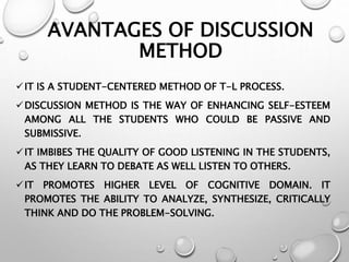 AVANTAGES OF DISCUSSION
METHOD
IT IS A STUDENT-CENTERED METHOD OF T-L PROCESS.
DISCUSSION METHOD IS THE WAY OF ENHANCING SELF-ESTEEM
AMONG ALL THE STUDENTS WHO COULD BE PASSIVE AND
SUBMISSIVE.
IT IMBIBES THE QUALITY OF GOOD LISTENING IN THE STUDENTS,
AS THEY LEARN TO DEBATE AS WELL LISTEN TO OTHERS.
IT PROMOTES HIGHER LEVEL OF COGNITIVE DOMAIN. IT
PROMOTES THE ABILITY TO ANALYZE, SYNTHESIZE, CRITICALLY
THINK AND DO THE PROBLEM-SOLVING.
 