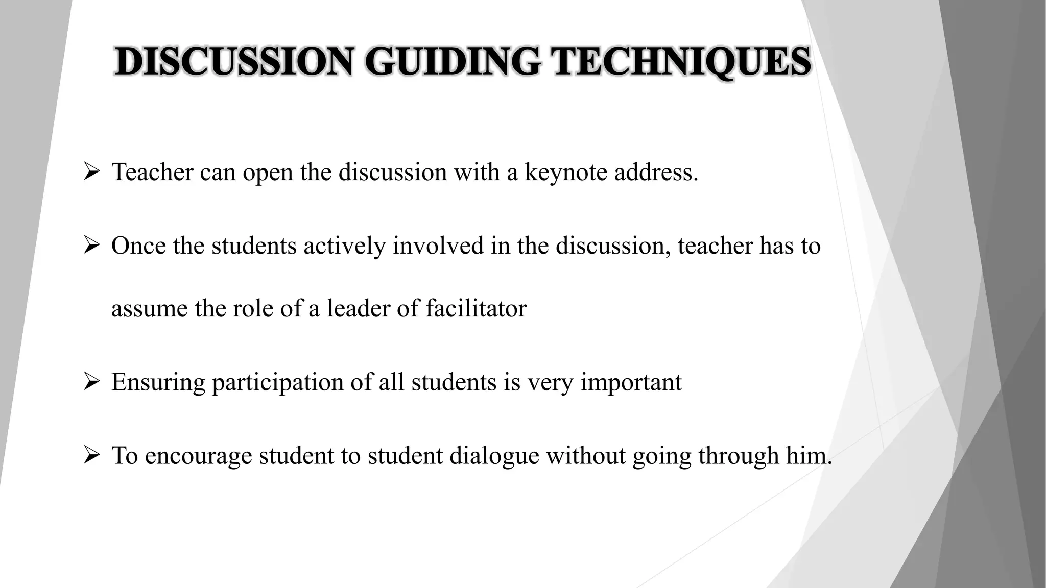  Teacher can open the discussion with a keynote address.
 Once the students actively involved in the discussion, teacher has to
assume the role of a leader of facilitator
 Ensuring participation of all students is very important
 To encourage student to student dialogue without going through him.
 