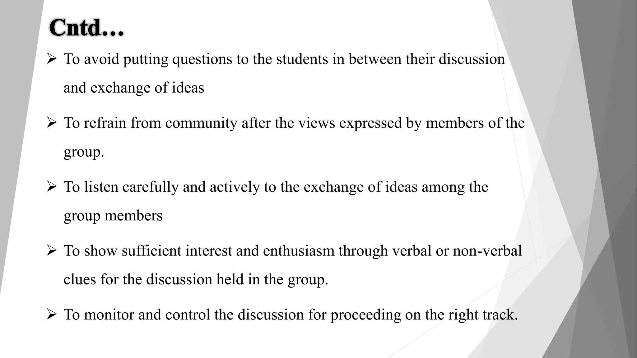  To avoid putting questions to the students in between their discussion
and exchange of ideas
 To refrain from community after the views expressed by members of the
group.
 To listen carefully and actively to the exchange of ideas among the
group members
 To show sufficient interest and enthusiasm through verbal or non-verbal
clues for the discussion held in the group.
 To monitor and control the discussion for proceeding on the right track.
 