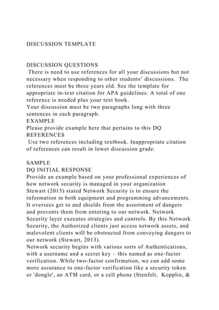 DISCUSSION TEMPLATE
DISCUSSION QUESTIONS
There is need to use references for all your discussions but not
necessary when responding to other students’ discussions. The
references must be three years old. See the template for
appropriate in-text citation for APA guidelines. A total of one
reference is needed plus your text book.
Your discussion must be two paragraphs long with three
sentences in each paragraph.
EXAMPLE
Please provide example here that pertains to this DQ
REFERENCES
Use two references including textbook. Inappropriate citation
of references can result in lower discussion grade.
SAMPLE
DQ INITIAL RESPONSE
Provide an example based on your professional experiences of
how network security is managed in your organization
Stewart (2013) stated Network Security is to ensure the
information in both equipment and programming advancements.
It oversees get to and shields from the assortment of dangers
and prevents them from entering to our network. Network
Security layer executes strategies and controls. By this Network
Security, the Authorized clients just access network assets, and
malevolent clients will be obstructed from conveying dangers to
our network (Stewart, 2013).
Network security begins with various sorts of Authentications,
with a username and a secret key – this named as one-factor
verification. While two-factor confirmation, we can add some
more assurance to one-factor verification like a security token
or 'dongle', an ATM card, or a cell phone (Stenfelt, Kopplin, &
 