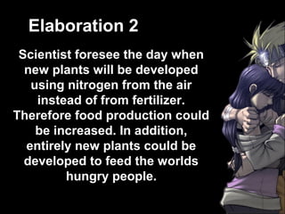 Elaboration 2
 Scientist foresee the day when
  new plants will be developed
   using nitrogen from the air
    instead of from fertilizer.
Therefore food production could
    be increased. In addition,
  entirely new plants could be
  developed to feed the worlds
         hungry people.
 