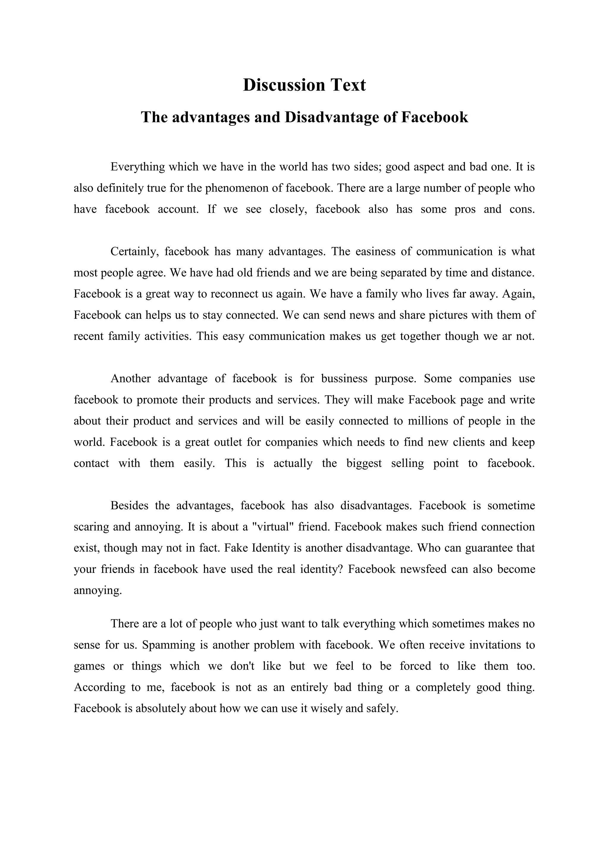 Discussion Text
The advantages and Disadvantage of Facebook
Everything which we have in the world has two sides; good aspect and bad one. It is
also definitely true for the phenomenon of facebook. There are a large number of people who
have facebook account. If we see closely, facebook also has some pros and cons.
Certainly, facebook has many advantages. The easiness of communication is what
most people agree. We have had old friends and we are being separated by time and distance.
Facebook is a great way to reconnect us again. We have a family who lives far away. Again,
Facebook can helps us to stay connected. We can send news and share pictures with them of
recent family activities. This easy communication makes us get together though we ar not.
Another advantage of facebook is for bussiness purpose. Some companies use
facebook to promote their products and services. They will make Facebook page and write
about their product and services and will be easily connected to millions of people in the
world. Facebook is a great outlet for companies which needs to find new clients and keep
contact with them easily. This is actually the biggest selling point to facebook.
Besides the advantages, facebook has also disadvantages. Facebook is sometime
scaring and annoying. It is about a "virtual" friend. Facebook makes such friend connection
exist, though may not in fact. Fake Identity is another disadvantage. Who can guarantee that
your friends in facebook have used the real identity? Facebook newsfeed can also become
annoying.
There are a lot of people who just want to talk everything which sometimes makes no
sense for us. Spamming is another problem with facebook. We often receive invitations to
games or things which we don't like but we feel to be forced to like them too.
According to me, facebook is not as an entirely bad thing or a completely good thing.
Facebook is absolutely about how we can use it wisely and safely.
 