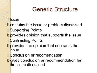 Generic Structure
Issue
It contains the issue or problem discussed
Supporting Points
It provides opinion that supports the issue
Contrasting Points
It provides the opinion that contrasts the
issue
Conclusion or recomendation
It gives conclusion or recommendation for
the issue discussed
 