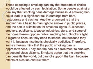 Those opposing a smoking ban say that freedom of choice
would be affected by such legislation. Some people against a
ban say that smoking bans damage business. A smoking ban
could lead to a significant fall in earnings from bars,
restaurants and casinos. Another argument is that the
smoker has a basic human right to smoke in public places,
and the ban is a limitation for smokers’ rights. Businesses,
smokers, publicans, tobacco industries, stars, and some of
the non-smokers oppose public smoking ban. Smokers light
a cigarette because they need to smoke, not because they
want it, because nicotine is physically addictive. Therefore,
some smokers think that the public smoking ban is
oppressiveness. They see the ban as a treatment to smokers
as second-class citizens. Smokers agree that the smoking
ban benefits the world, but cannot support the ban, because
effects of nicotine obstruct them.
 