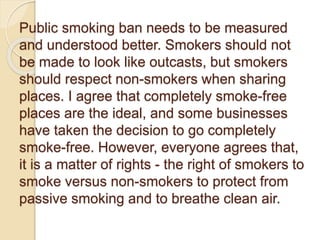 Public smoking ban needs to be measured
and understood better. Smokers should not
be made to look like outcasts, but smokers
should respect non-smokers when sharing
places. I agree that completely smoke-free
places are the ideal, and some businesses
have taken the decision to go completely
smoke-free. However, everyone agrees that,
it is a matter of rights - the right of smokers to
smoke versus non-smokers to protect from
passive smoking and to breathe clean air.
 