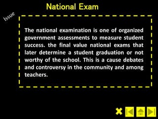 National Exam 
The national examination is one of organized 
government assessments to measure student 
success. the final value national exams that 
later determine a student graduation or not 
worthy of the school. This is a cause debates 
and controversy in the community and among 
teachers. 
 