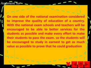 Argument for 
On one side of the national examination considered 
to improve the quality of education of a country. 
With the national exam schools and teachers will be 
encouraged to be able to better services for the 
students as possible and make every effort to make 
their students to pass the exam. so the students will 
be encouraged to study in earnest to get as much 
value as possible to prove that he could graduation 
 